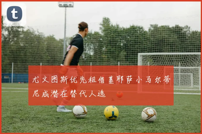 尤文图斯优先租借基耶萨小马尔蒂尼成潜在替代人选