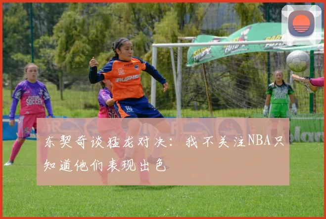 东契奇谈猛龙对决：我不关注NBA只知道他们表现出色