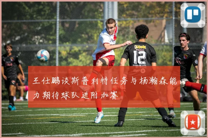 王仕鹏谈斯普利特任务与杨瀚森能力期待球队进附加赛