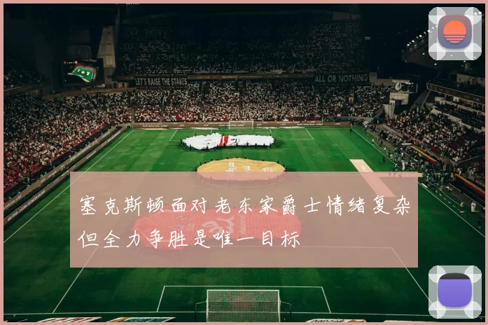 塞克斯顿面对老东家爵士情绪复杂但全力争胜是唯一目标