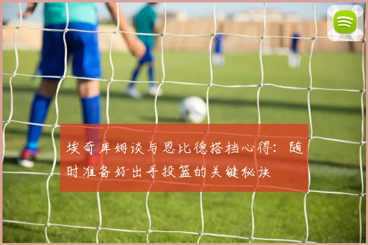 埃奇库姆谈与恩比德搭档心得：随时准备好出手投篮的关键秘诀