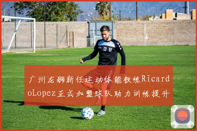 广州龙狮新任运动体能教练RicardoLopez正式加盟球队助力训练提升