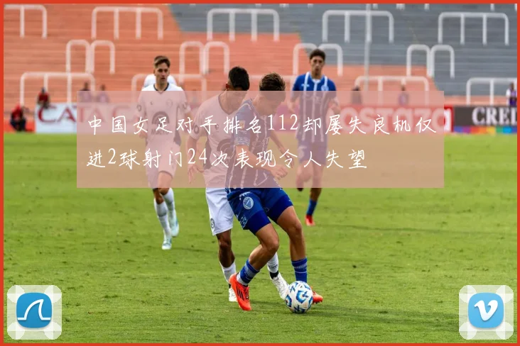 中国女足对手排名112却屡失良机仅进2球射门24次表现令人失望