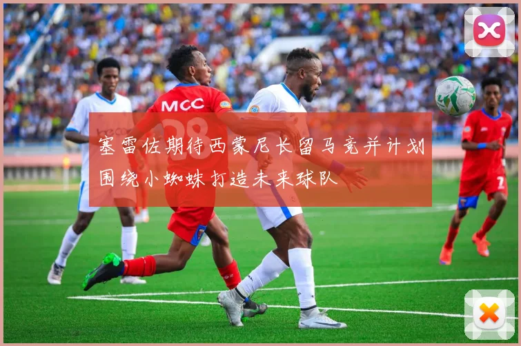 塞雷佐期待西蒙尼长留马竞并计划围绕小蜘蛛打造未来球队