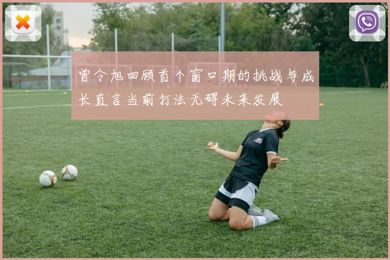 曾令旭回顾首个窗口期的挑战与成长直言当前打法无碍未来发展