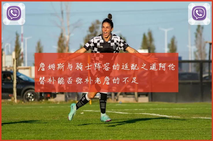 詹姆斯与骑士阵容的适配之道阿伦替补能否弥补老詹的不足