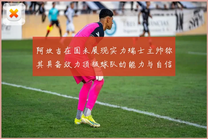 阿坎吉在国米展现实力瑞士主帅称其具备效力顶级球队的能力与自信