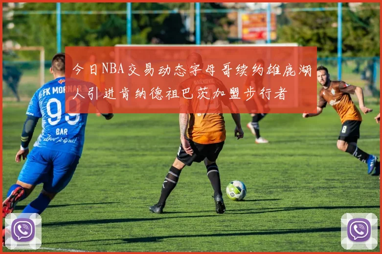 今日NBA交易动态字母哥续约雄鹿湖人引进肯纳德祖巴茨加盟步行者