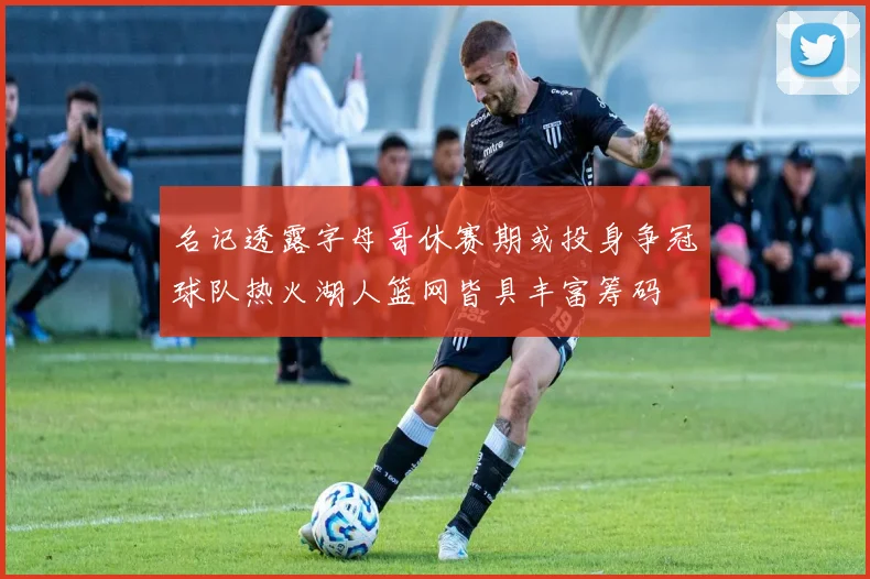 名记透露字母哥休赛期或投身争冠球队热火湖人篮网皆具丰富筹码