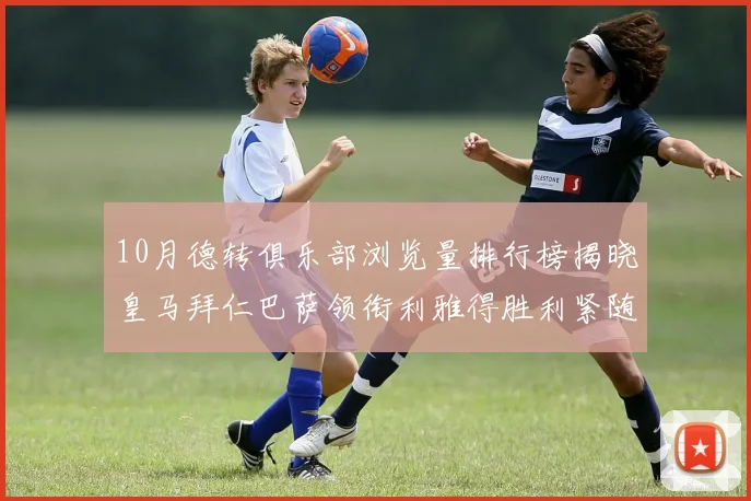 10月德转俱乐部浏览量排行榜揭晓皇马拜仁巴萨领衔利雅得胜利紧随其后