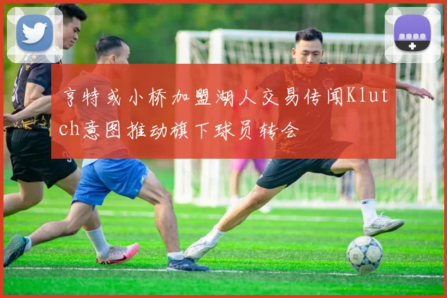 亨特或小桥加盟湖人交易传闻Klutch意图推动旗下球员转会