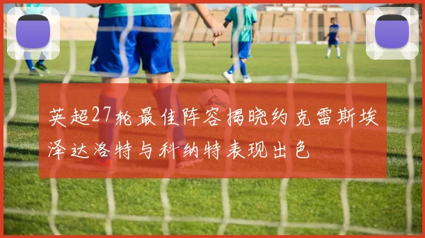 英超27轮最佳阵容揭晓约克雷斯埃泽达洛特与科纳特表现出色