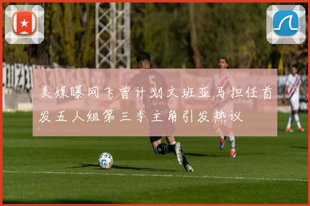 美媒曝网飞曾计划文班亚马担任首发五人组第三季主角引发热议