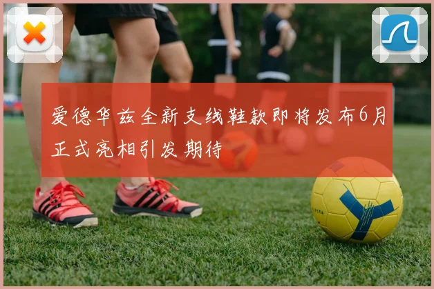 爱德华兹全新支线鞋款即将发布6月正式亮相引发期待