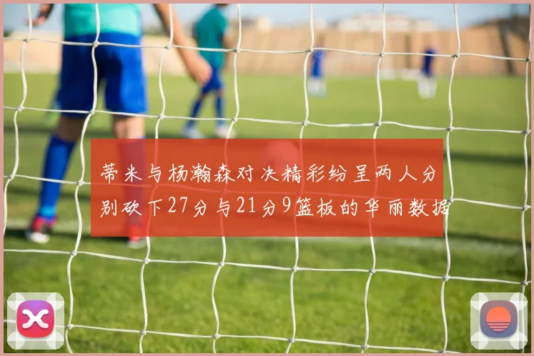 蒂米与杨瀚森对决精彩纷呈两人分别砍下27分与21分9篮板的华丽数据