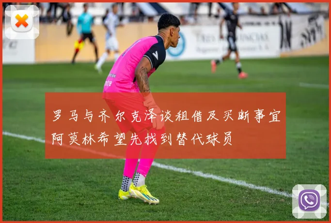 罗马与齐尔克泽谈租借及买断事宜阿莫林希望先找到替代球员