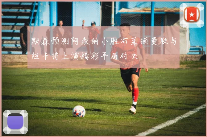 默森预测阿森纳小胜布莱顿曼联与纽卡将上演精彩平局对决