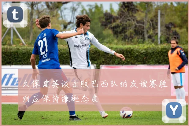 久保建英谈击败巴西队的友谊赛胜利应保持谦逊态度