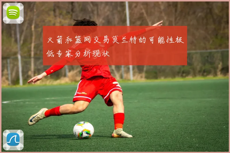 火箭和篮网交易莫兰特的可能性极低专家分析现状
