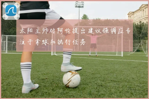 太阳主帅对阿伦提出建议强调应专注于拿球和执行任务