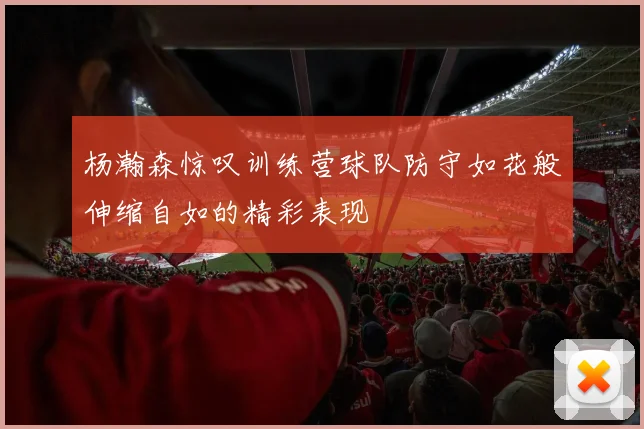 杨瀚森惊叹训练营球队防守如花般伸缩自如的精彩表现