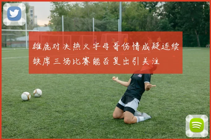 雄鹿对决热火字母哥伤情成疑连续缺席三场比赛能否复出引关注