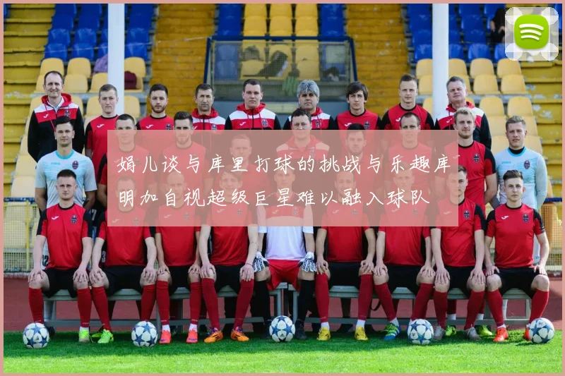 娟儿谈与库里打球的挑战与乐趣库明加自视超级巨星难以融入球队