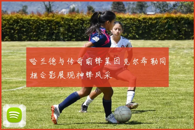 哈兰德与传奇前锋莱因克尔希勒同框合影展现神锋风采