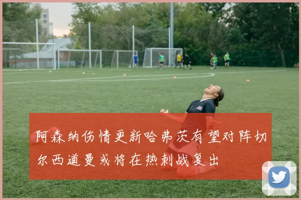 阿森纳伤情更新哈弗茨有望对阵切尔西道曼或将在热刺战复出