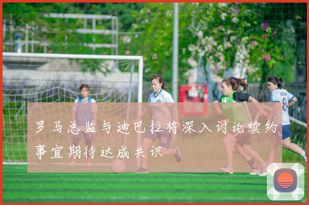 罗马总监与迪巴拉将深入讨论续约事宜期待达成共识