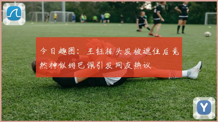 今日趣图：王钰栋头发被遮住后竟然神似姆巴佩引发网友热议