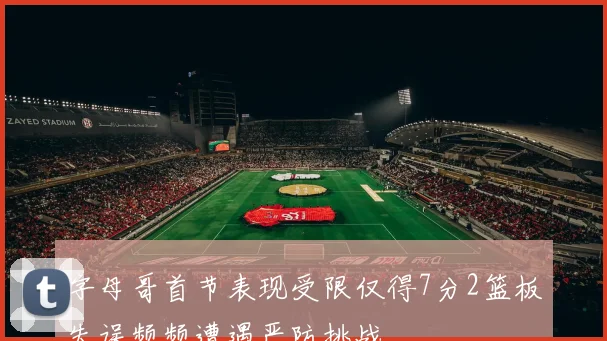 字母哥首节表现受限仅得7分2篮板失误频频遭遇严防挑战