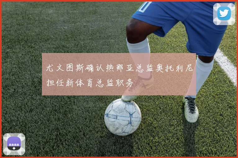尤文图斯确认热那亚总监奥托利尼担任新体育总监职务