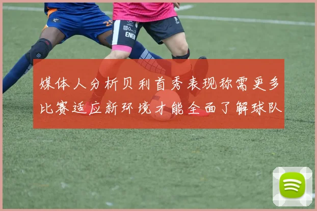 媒体人分析贝利首秀表现称需更多比赛适应新环境才能全面了解球队