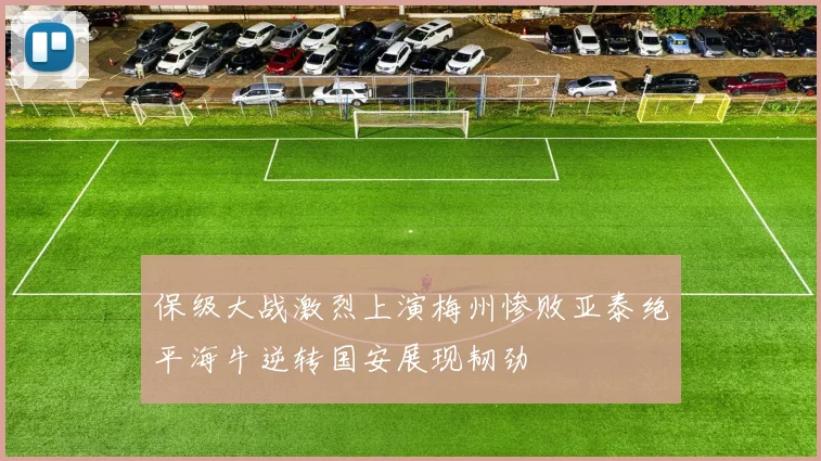 保级大战激烈上演梅州惨败亚泰绝平海牛逆转国安展现韧劲