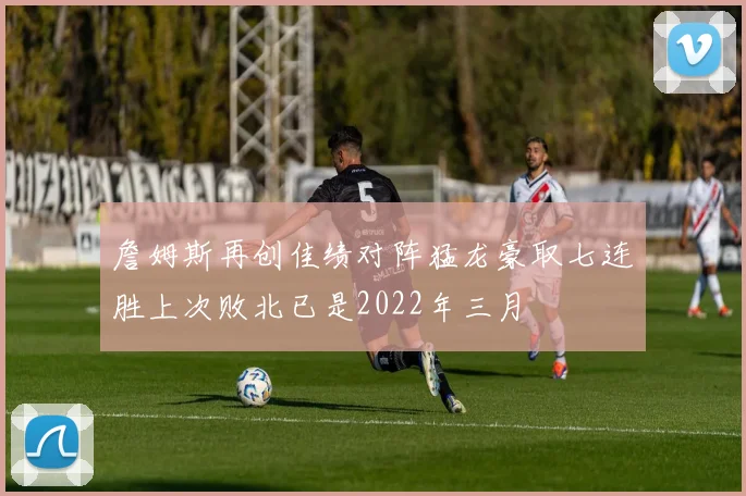 詹姆斯再创佳绩对阵猛龙豪取七连胜上次败北已是2022年三月