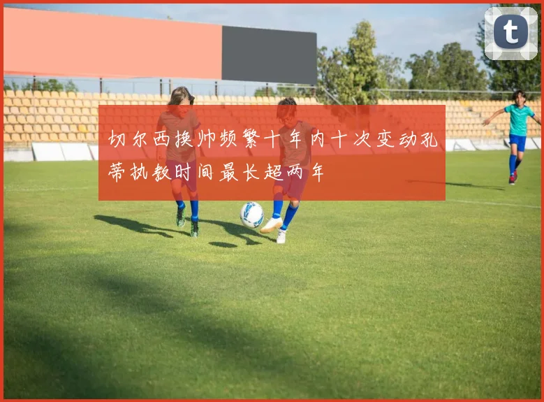 切尔西换帅频繁十年内十次变动孔蒂执教时间最长超两年