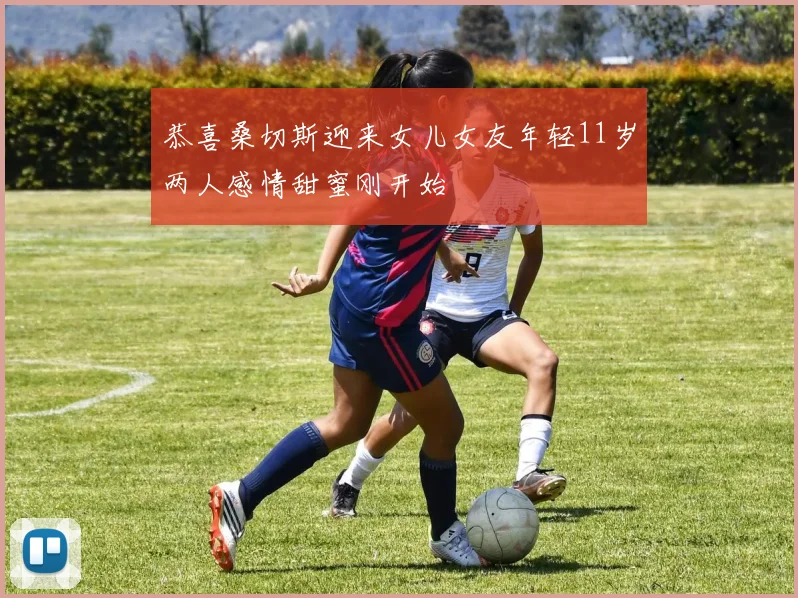 恭喜桑切斯迎来女儿女友年轻11岁两人感情甜蜜刚开始