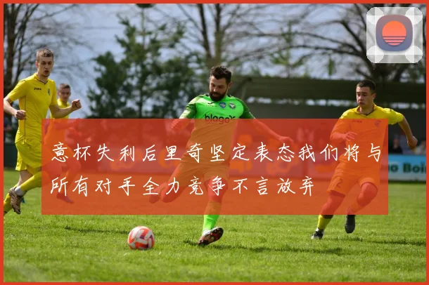 意杯失利后里奇坚定表态我们将与所有对手全力竞争不言放弃